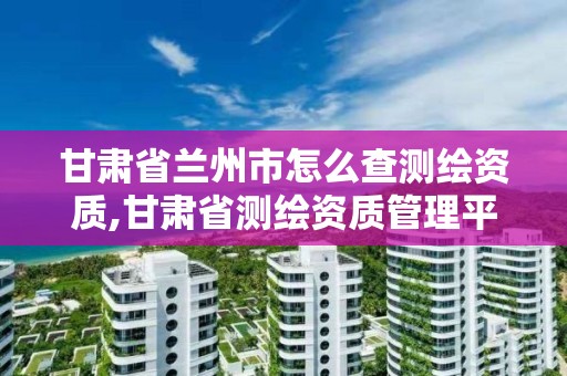 甘肃省兰州市怎么查测绘资质,甘肃省测绘资质管理平台