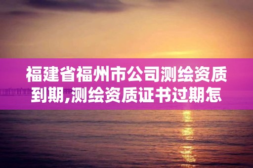 福建省福州市公司测绘资质到期,测绘资质证书过期怎么办。