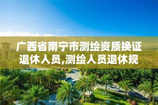 广西省南宁市测绘资质换证退休人员,测绘人员退休规定