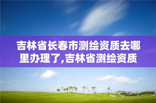 吉林省长春市测绘资质去哪里办理了,吉林省测绘资质延期。