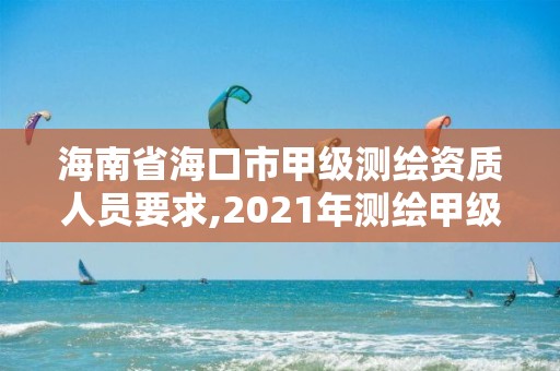 海南省海口市甲级测绘资质人员要求,2021年测绘甲级资质申报条件