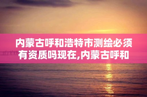 内蒙古呼和浩特市测绘必须有资质吗现在,内蒙古呼和浩特市测绘必须有资质吗现在怎么样了。