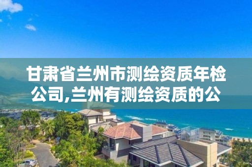 甘肃省兰州市测绘资质年检公司,兰州有测绘资质的公司有