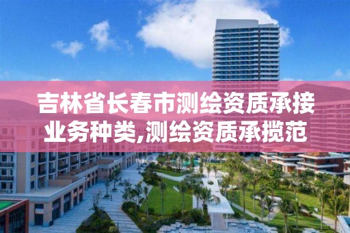 吉林省长春市测绘资质承接业务种类,测绘资质承揽范围