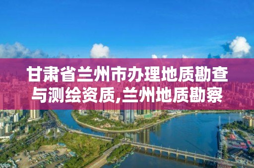 甘肃省兰州市办理地质勘查与测绘资质,兰州地质勘察。