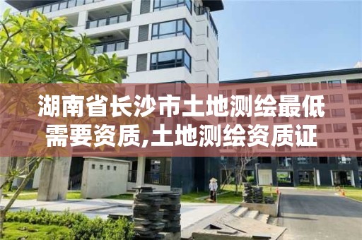 湖南省长沙市土地测绘最低需要资质,土地测绘资质证书