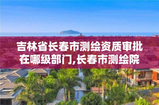 吉林省长春市测绘资质审批在哪级部门,长春市测绘院电话。