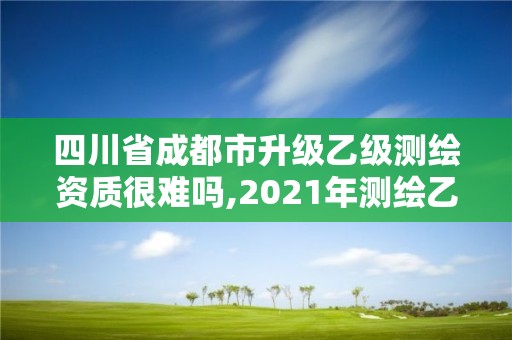 四川省成都市升级乙级测绘资质很难吗,2021年测绘乙级资质申报条件