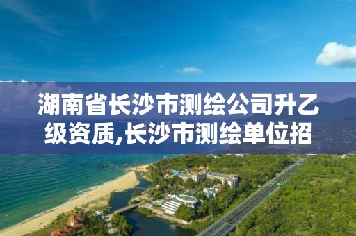 湖南省长沙市测绘公司升乙级资质,长沙市测绘单位招聘