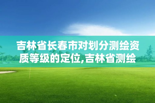 吉林省长春市对划分测绘资质等级的定位,吉林省测绘资质查询。