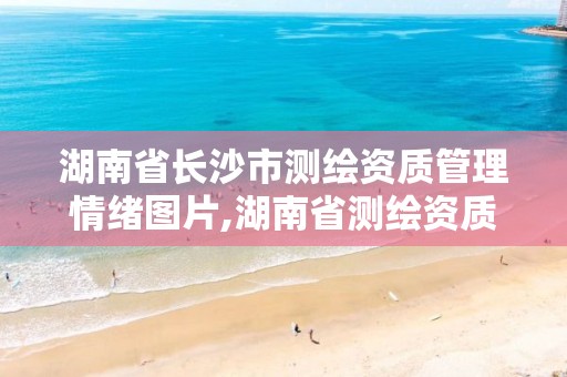 湖南省长沙市测绘资质管理情绪图片,湖南省测绘资质申请公示