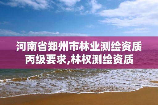 河南省郑州市林业测绘资质丙级要求,林权测绘资质