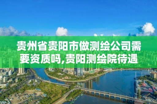 贵州省贵阳市做测绘公司需要资质吗,贵阳测绘院待遇