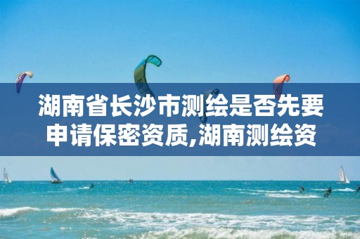 湖南省长沙市测绘是否先要申请保密资质,湖南测绘资质办理