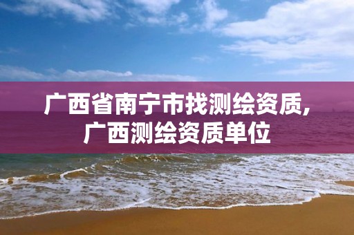 广西省南宁市找测绘资质,广西测绘资质单位