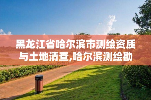 黑龙江省哈尔滨市测绘资质与土地清查,哈尔滨测绘勘察研究院怎么样