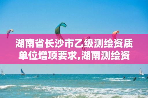 湖南省长沙市乙级测绘资质单位增项要求,湖南测绘资质办理。