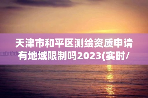 天津市和平区测绘资质申请有地域限制吗2023(实时/更新中)