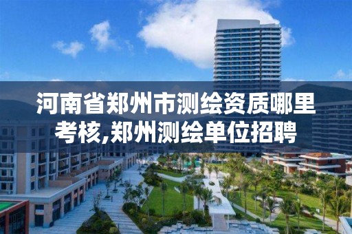 河南省郑州市测绘资质哪里考核,郑州测绘单位招聘