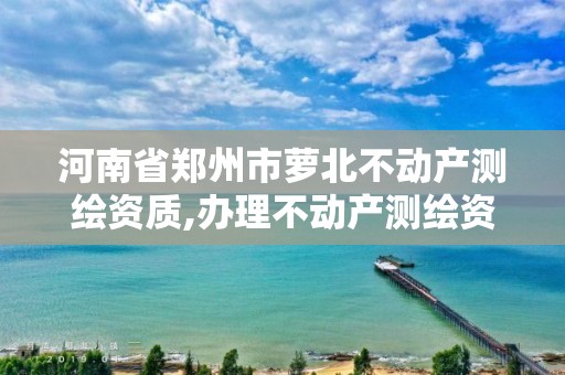 河南省郑州市萝北不动产测绘资质,办理不动产测绘资质需要什么条件