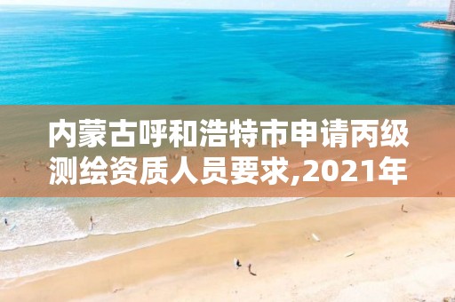 内蒙古呼和浩特市申请丙级测绘资质人员要求,2021年测绘资质丙级申报条件