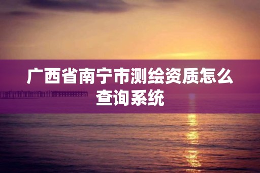 广西省南宁市测绘资质怎么查询系统