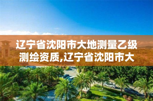 辽宁省沈阳市大地测量乙级测绘资质,辽宁省沈阳市大地测量乙级测绘资质有哪些