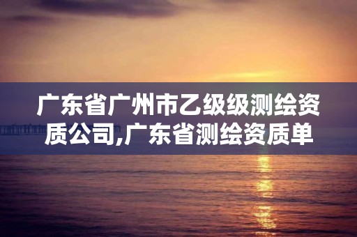 广东省广州市乙级级测绘资质公司,广东省测绘资质单位名单