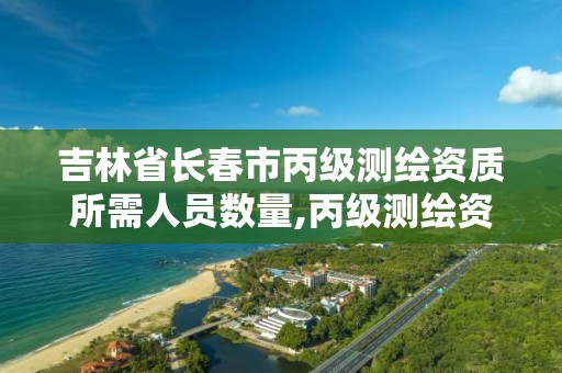 吉林省长春市丙级测绘资质所需人员数量,丙级测绘资质人员数量要求。