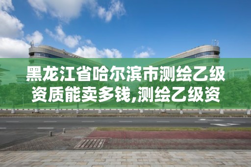 黑龙江省哈尔滨市测绘乙级资质能卖多钱,测绘乙级资质需要多少专业人员。