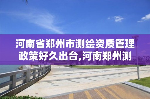 河南省郑州市测绘资质管理政策好久出台,河南郑州测绘局