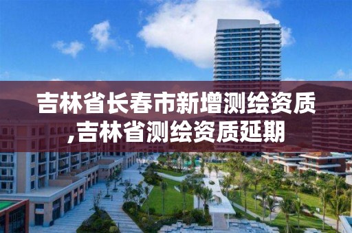 吉林省长春市新增测绘资质,吉林省测绘资质延期