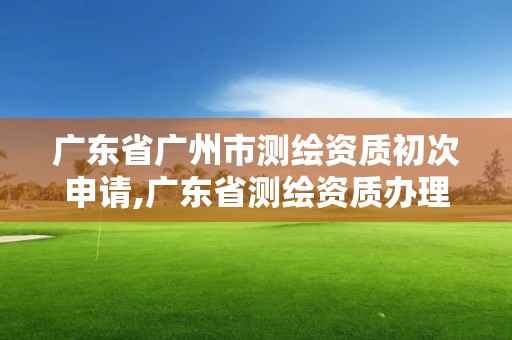 广东省广州市测绘资质初次申请,广东省测绘资质办理流程