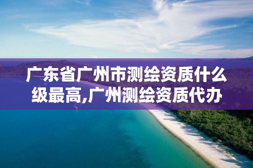 广东省广州市测绘资质什么级最高,广州测绘资质代办