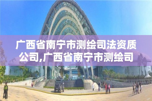 广西省南宁市测绘司法资质公司,广西省南宁市测绘司法资质公司名单