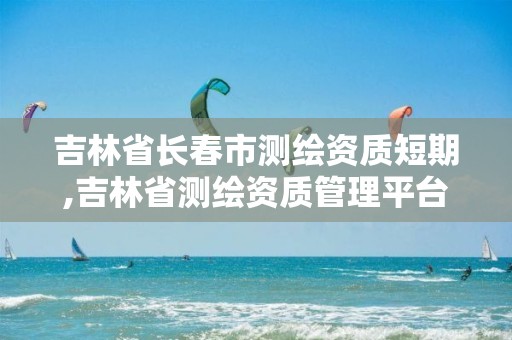 吉林省长春市测绘资质短期,吉林省测绘资质管理平台