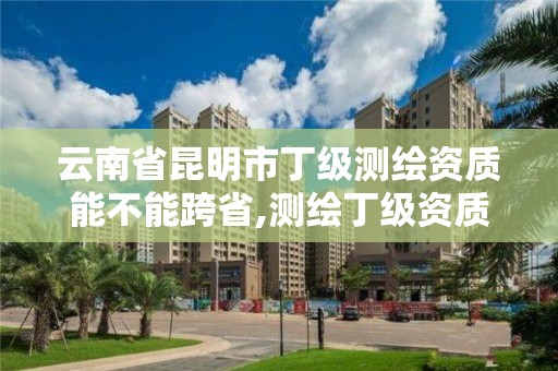 云南省昆明市丁级测绘资质能不能跨省,测绘丁级资质业务范围。