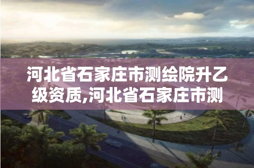 河北省石家庄市测绘院升乙级资质,河北省石家庄市测绘院升乙级资质了吗