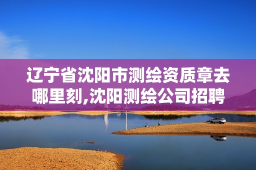 辽宁省沈阳市测绘资质章去哪里刻,沈阳测绘公司招聘信息最新招聘。