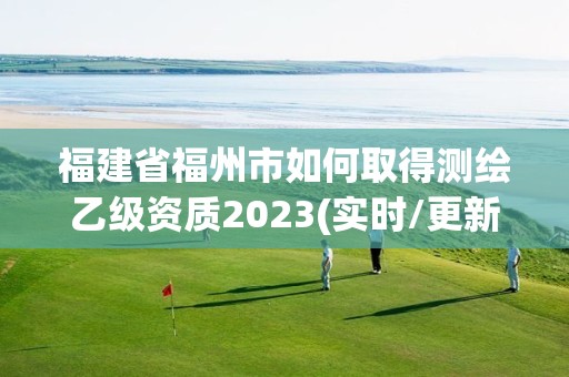 福建省福州市如何取得测绘乙级资质2023(实时/更新中)