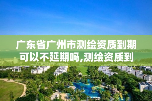 广东省广州市测绘资质到期可以不延期吗,测绘资质到期怎么办。