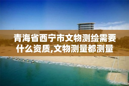 青海省西宁市文物测绘需要什么资质,文物测量都测量什么。