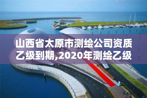 山西省太原市测绘公司资质乙级到期,2020年测绘乙级资质延期