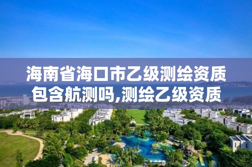 海南省海口市乙级测绘资质包含航测吗,测绘乙级资质业务范围