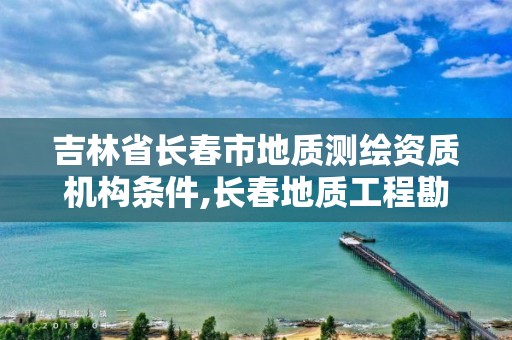 吉林省长春市地质测绘资质机构条件,长春地质工程勘察院