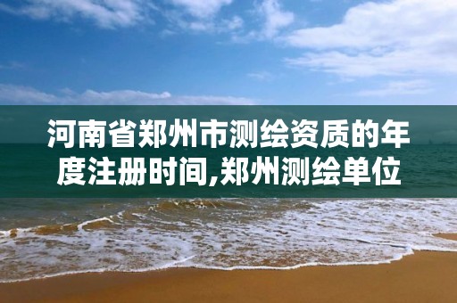 河南省郑州市测绘资质的年度注册时间,郑州测绘单位。