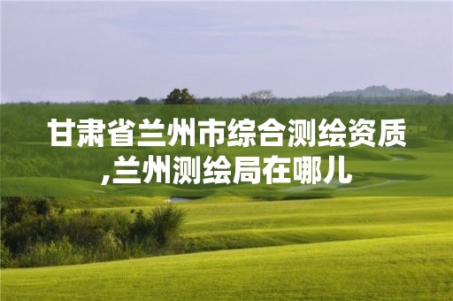 甘肃省兰州市综合测绘资质,兰州测绘局在哪儿