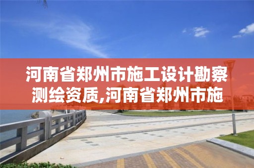 河南省郑州市施工设计勘察测绘资质,河南省郑州市施工设计勘察测绘资质取消了吗