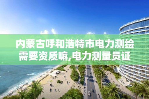 内蒙古呼和浩特市电力测绘需要资质嘛,电力测量员证怎么办