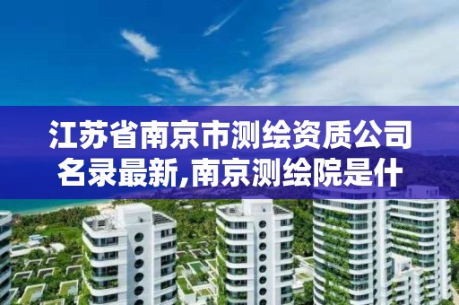 江苏省南京市测绘资质公司名录最新,南京测绘院是什么单位。